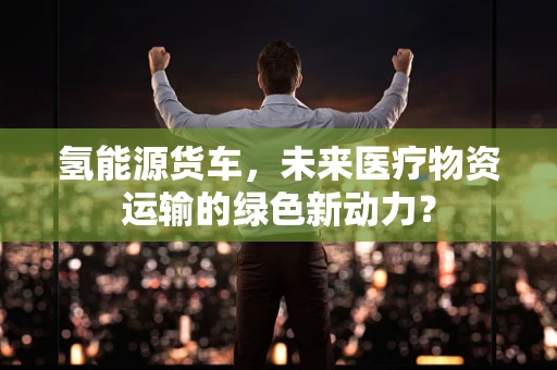 氢能源货车，未来医疗物资运输的绿色新动力？