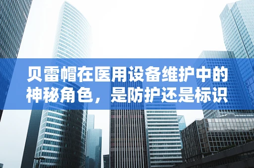 贝雷帽在医用设备维护中的神秘角色，是防护还是标识？