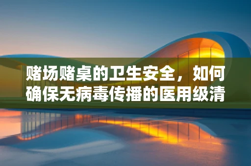 赌场赌桌的卫生安全，如何确保无病毒传播的医用级清洁？