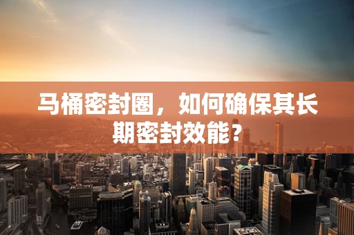 马桶密封圈，如何确保其长期密封效能？