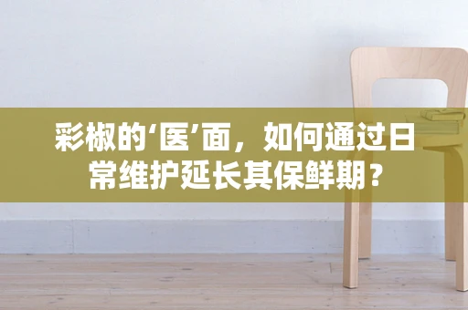 彩椒的‘医’面，如何通过日常维护延长其保鲜期？