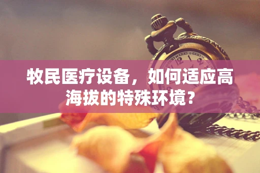 牧民医疗设备，如何适应高海拔的特殊环境？