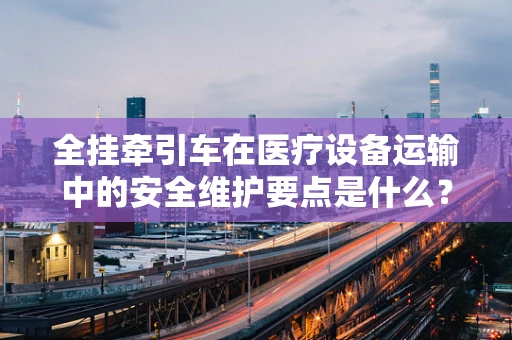全挂牵引车在医疗设备运输中的安全维护要点是什么？