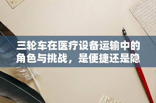 三轮车在医疗设备运输中的角色与挑战，是便捷还是隐患？