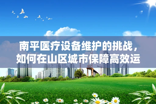 南平医疗设备维护的挑战，如何在山区城市保障高效运维？