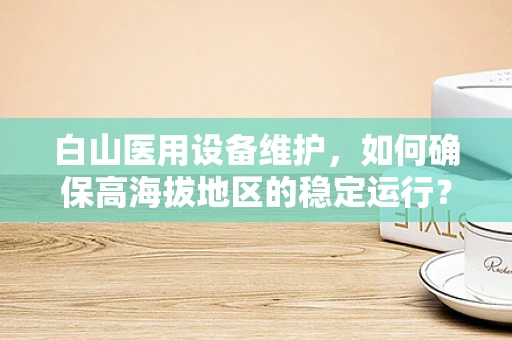 白山医用设备维护，如何确保高海拔地区的稳定运行？