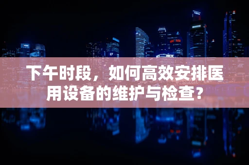 下午时段，如何高效安排医用设备的维护与检查？