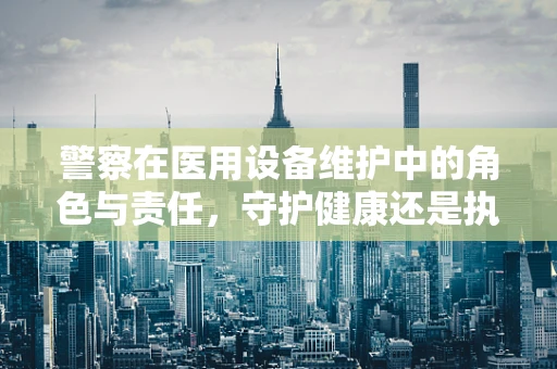 警察在医用设备维护中的角色与责任，守护健康还是执法者？