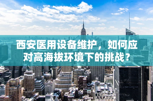 西安医用设备维护，如何应对高海拔环境下的挑战？