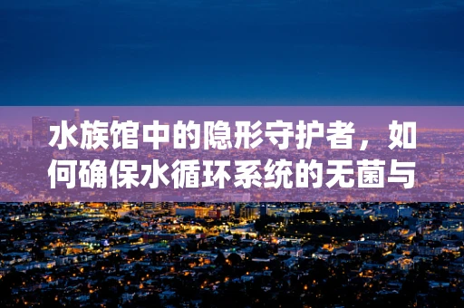 水族馆中的隐形守护者，如何确保水循环系统的无菌与高效？
