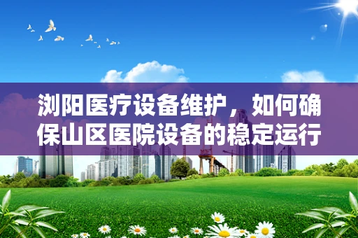 浏阳医疗设备维护，如何确保山区医院设备的稳定运行？