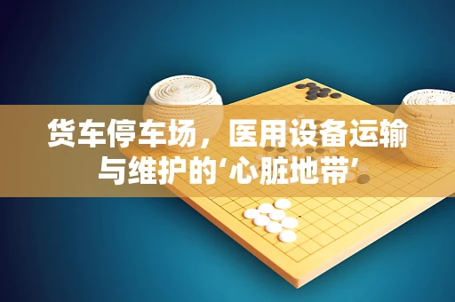 货车停车场，医用设备运输与维护的‘心脏地带’