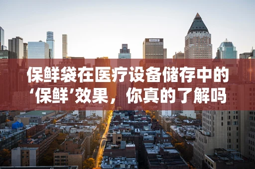 保鲜袋在医疗设备储存中的‘保鲜’效果，你真的了解吗？