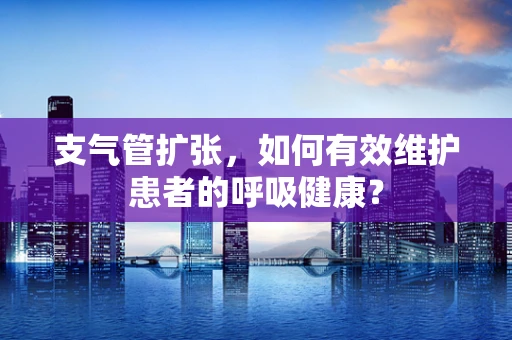 支气管扩张，如何有效维护患者的呼吸健康？