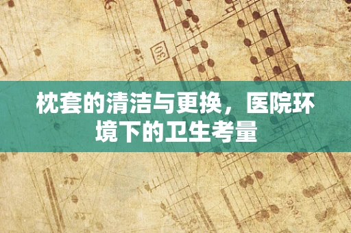 枕套的清洁与更换，医院环境下的卫生考量
