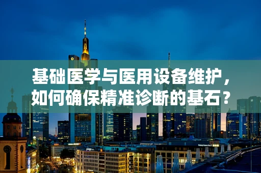 基础医学与医用设备维护，如何确保精准诊断的基石？