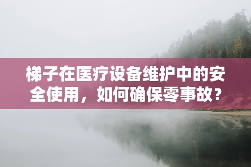 梯子在医疗设备维护中的安全使用，如何确保零事故？