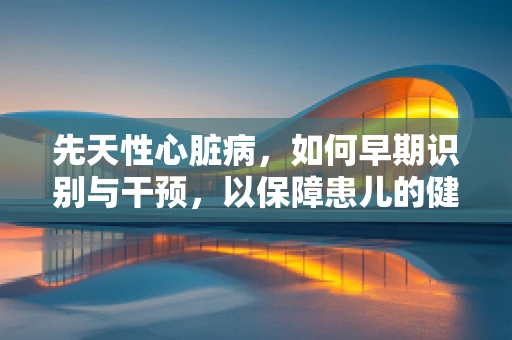 先天性心脏病，如何早期识别与干预，以保障患儿的健康成长？