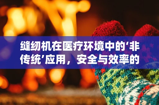 缝纫机在医疗环境中的‘非传统’应用，安全与效率的巧妙结合