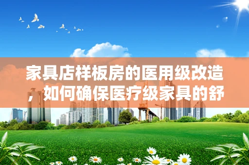 家具店样板房的医用级改造，如何确保医疗级家具的舒适与安全？