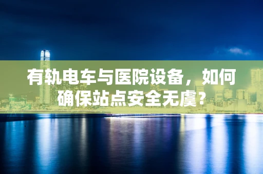 有轨电车与医院设备，如何确保站点安全无虞？
