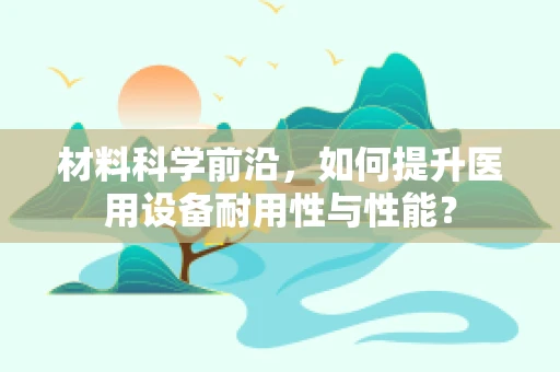 材料科学前沿，如何提升医用设备耐用性与性能？