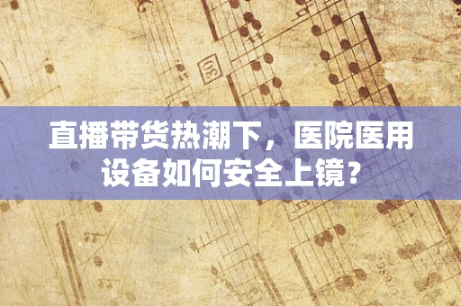 直播带货热潮下，医院医用设备如何安全上镜？