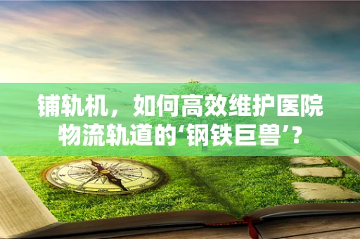 铺轨机，如何高效维护医院物流轨道的‘钢铁巨兽’？