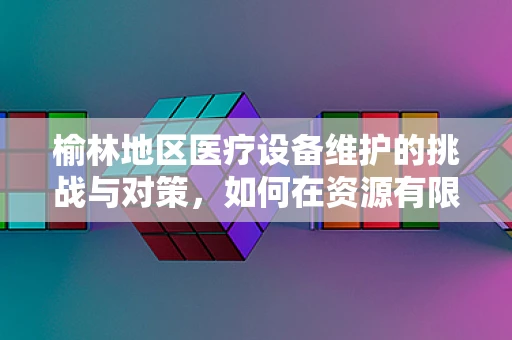 榆林地区医疗设备维护的挑战与对策，如何在资源有限的条件下保障高效运行？