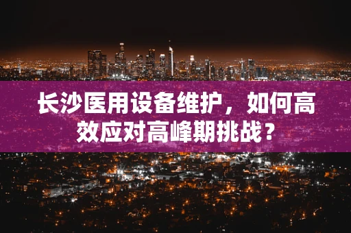 长沙医用设备维护，如何高效应对高峰期挑战？
