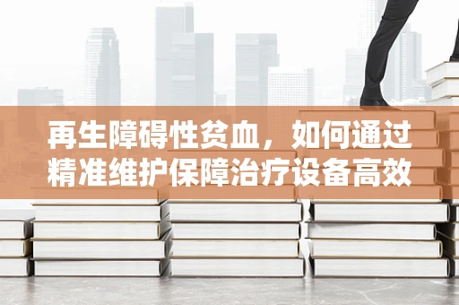 再生障碍性贫血，如何通过精准维护保障治疗设备高效运行？