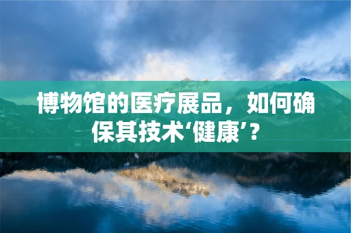 博物馆的医疗展品，如何确保其技术‘健康’？