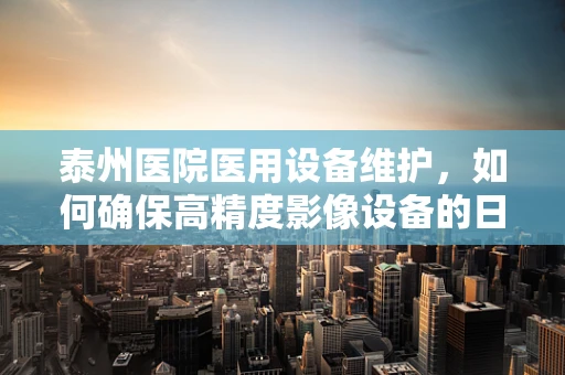 泰州医院医用设备维护，如何确保高精度影像设备的日常检查？