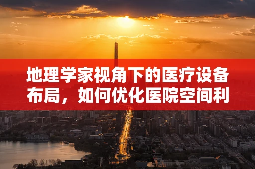 地理学家视角下的医疗设备布局，如何优化医院空间利用？
