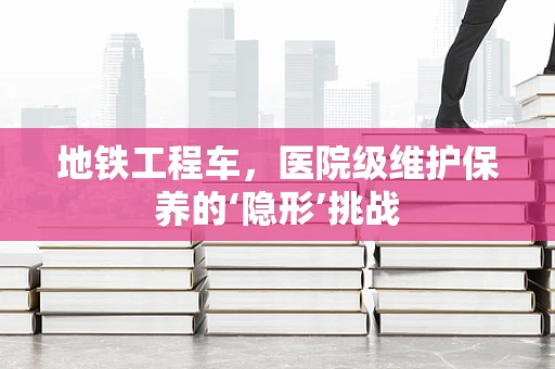 地铁工程车，医院级维护保养的‘隐形’挑战