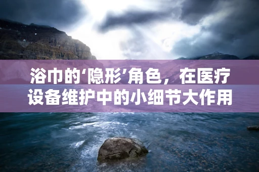 浴巾的‘隐形’角色，在医疗设备维护中的小细节大作用？