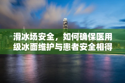 滑冰场安全，如何确保医用级冰面维护与患者安全相得益彰？