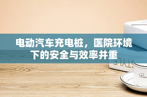 电动汽车充电桩，医院环境下的安全与效率并重