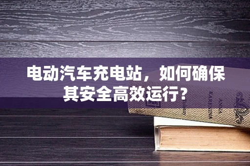 电动汽车充电站，如何确保其安全高效运行？
