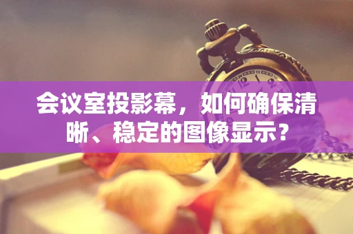 会议室投影幕，如何确保清晰、稳定的图像显示？