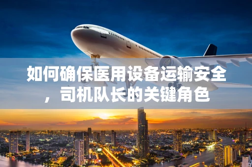 如何确保医用设备运输安全，司机队长的关键角色