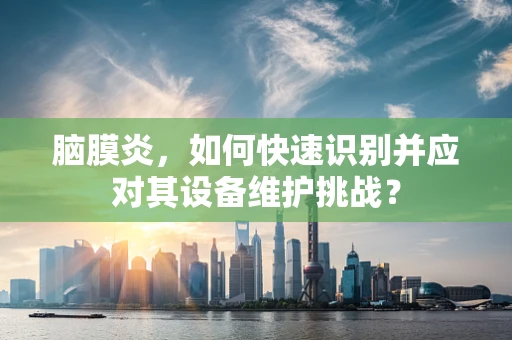 脑膜炎，如何快速识别并应对其设备维护挑战？