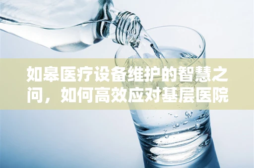 如皋医疗设备维护的智慧之问，如何高效应对基层医院设备老化挑战？