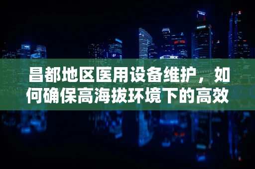昌都地区医用设备维护，如何确保高海拔环境下的高效运行？