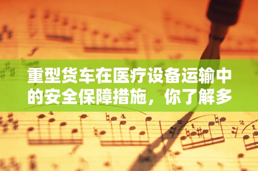 重型货车在医疗设备运输中的安全保障措施，你了解多少？