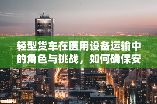 轻型货车在医用设备运输中的角色与挑战，如何确保安全高效？