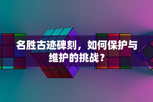 名胜古迹碑刻，如何保护与维护的挑战？
