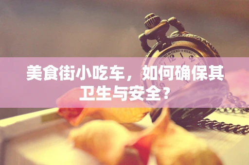 美食街小吃车，如何确保其卫生与安全？