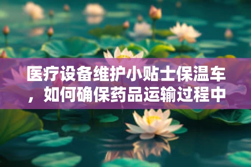 医疗设备维护小贴士保温车，如何确保药品运输过程中的温暖守护？