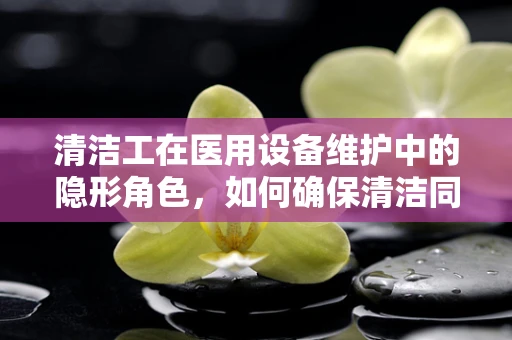 清洁工在医用设备维护中的隐形角色，如何确保清洁同时不损害精密仪器？